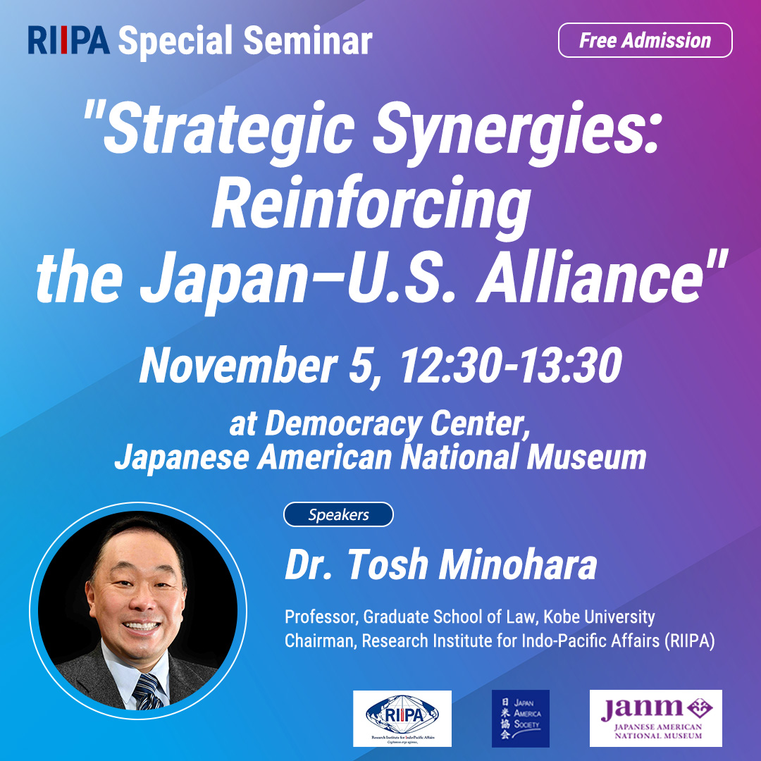 RIIPA Special Seminar, "Strategic Synergies: Reinforcing the Japan-U.S. Alliance", November 5, 12:30-13:30, at Democracy Center, Japanese American National Museum, Speakers Dr. Tosh Minohara, Professor, Graduate School of Law, Kobe University Chairman, Research Institute for Indo-Pacific Affairs (RIIPA)
